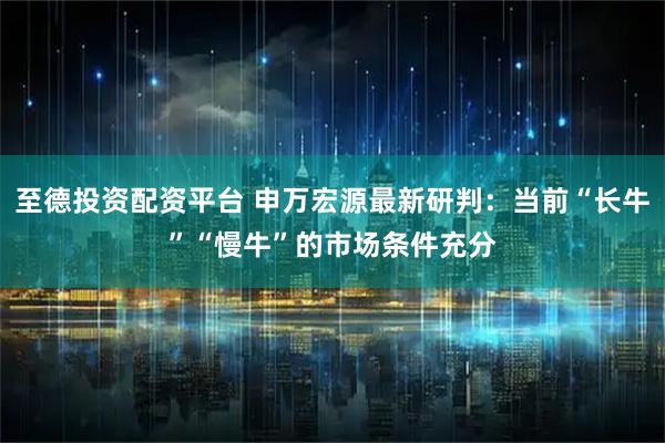 至德投资配资平台 申万宏源最新研判:当前“长牛”“慢牛”的市场条件充分