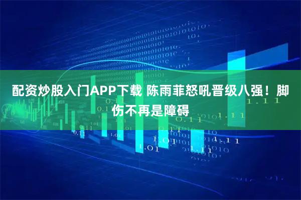 配资炒股入门APP下载 陈雨菲怒吼晋级八强!脚伤不再是障碍