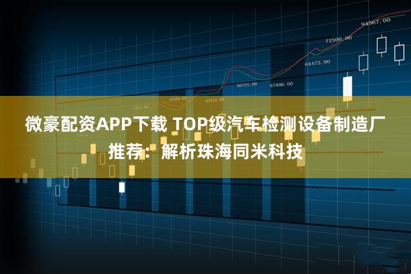 微豪配资APP下载 TOP级汽车检测设备制造厂推荐：解析珠海同米科技