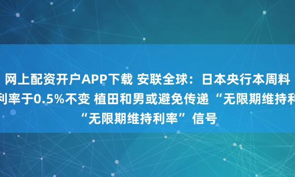 网上配资开户APP下载 安联全球：日本央行本周料维持政策利率于0.5%不变 植田和男或避免传递 “无限期维持利率” 信号