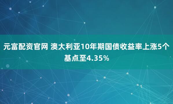 元富配资官网 澳大利亚10年期国债收益率上涨5个基点至4.35%