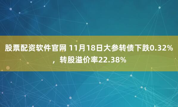 股票配资软件官网 11月18日大参转债下跌0.32%，转股溢价率22.38%