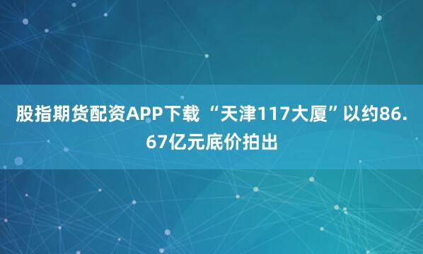 股指期货配资APP下载 “天津117大厦”以约86.67亿元底价拍出