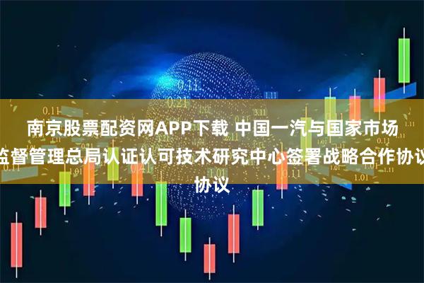 南京股票配资网APP下载 中国一汽与国家市场监督管理总局认证认可技术研究中心签署战略合作协议