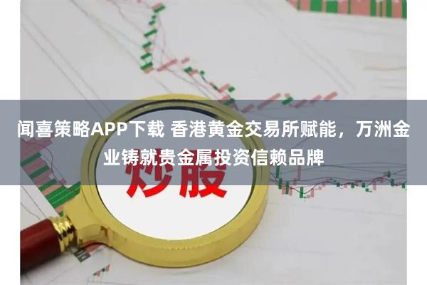 闻喜策略APP下载 香港黄金交易所赋能，万洲金业铸就贵金属投资信赖品牌