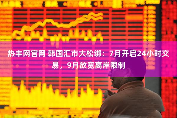 热丰网官网 韩国汇市大松绑：7月开启24小时交易，9月放宽离岸限制