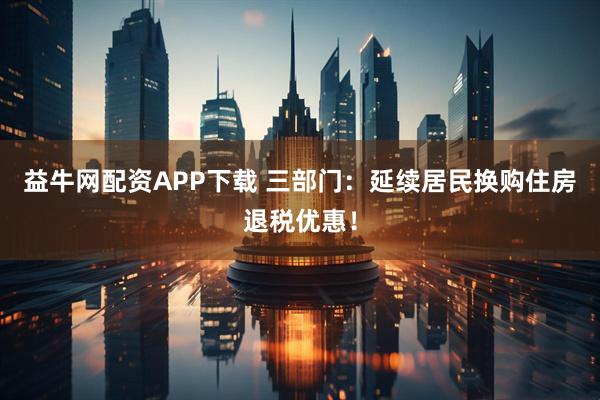 益牛网配资APP下载 三部门：延续居民换购住房退税优惠！