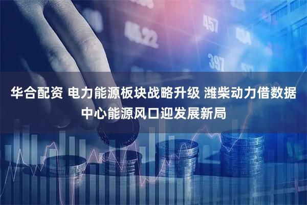 华合配资 电力能源板块战略升级 潍柴动力借数据中心能源风口迎发展新局