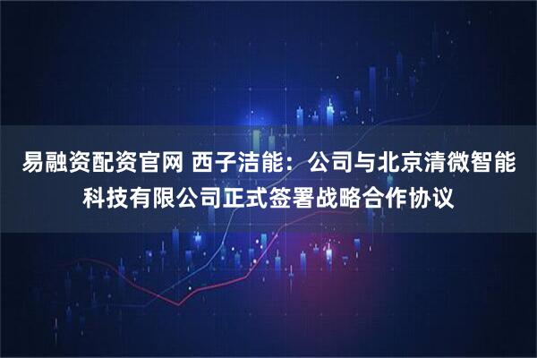 易融资配资官网 西子洁能：公司与北京清微智能科技有限公司正式签署战略合作协议