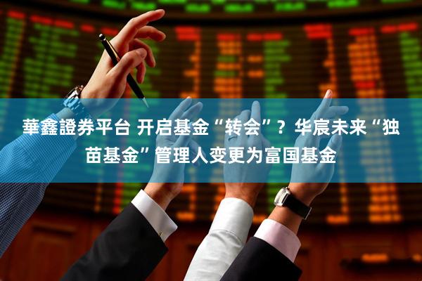華鑫證券平台 开启基金“转会”？华宸未来“独苗基金”管理人变更为富国基金