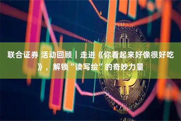 联合证券 活动回顾｜走进《你看起来好像很好吃》，解锁“读写绘”的奇妙力量