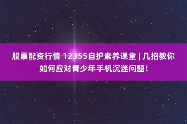 股票配资行情 12355自护素养课堂 | 几招教你如何应对青少年手机沉迷问题！