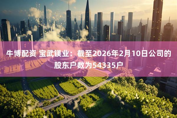 牛博配资 宝武镁业：截至2026年2月10日公司的股东户数为54335户