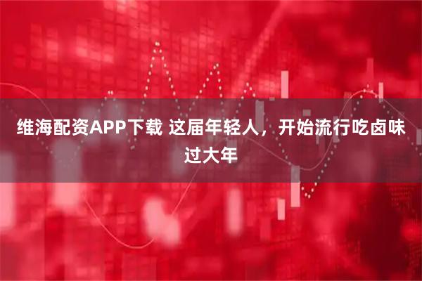 维海配资APP下载 这届年轻人，开始流行吃卤味过大年