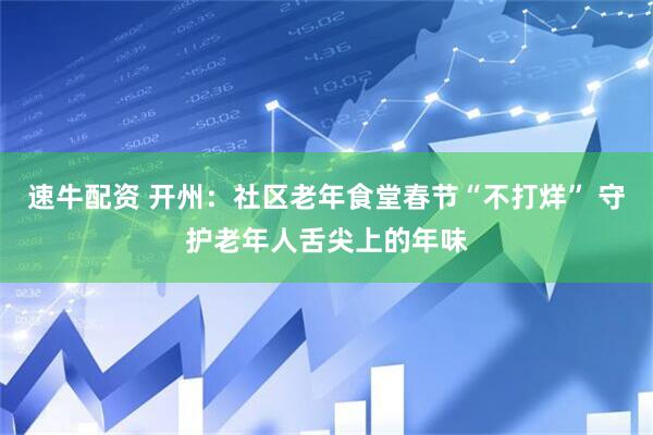 速牛配资 开州：社区老年食堂春节“不打烊” 守护老年人舌尖上的年味