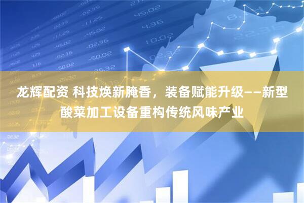 龙辉配资 科技焕新腌香，装备赋能升级——新型酸菜加工设备重构传统风味产业