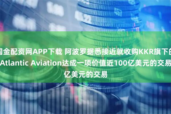 国金配资网APP下载 阿波罗据悉接近就收购KKR旗下的Atlantic Aviation达成一项价值近100亿美元的交易