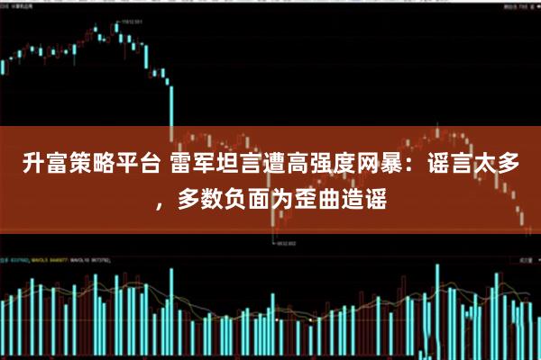 升富策略平台 雷军坦言遭高强度网暴：谣言太多，多数负面为歪曲造谣