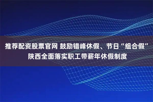 推荐配资股票官网 鼓励错峰休假、节日“组合假” 陕西全面落实职工带薪年休假制度