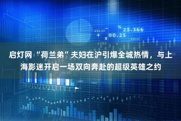 启灯网 “荷兰弟”夫妇在沪引爆全城热情，与上海影迷开启一场双向奔赴的超级英雄之约