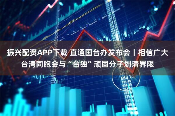 振兴配资APP下载 直通国台办发布会｜相信广大台湾同胞会与“台独”顽固分子划清界限