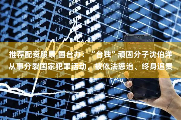 推荐配资股票 国台办：“台独”顽固分子沈伯洋从事分裂国家犯罪活动，被依法惩治、终身追责