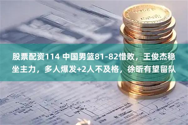 股票配资114 中国男篮81-82惜败，王俊杰稳坐主力，多人爆发+2人不及格，徐昕有望留队