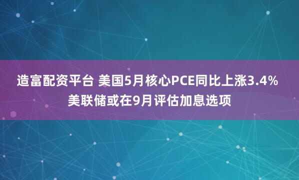 造富配资平台 美国5月核心PCE同比上涨3.4% 美联储或在9月评估加息选项