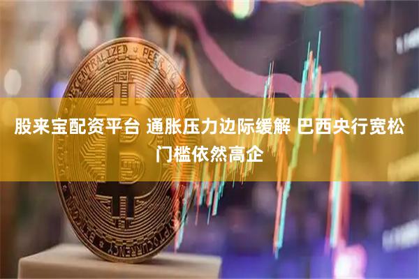 股来宝配资平台 通胀压力边际缓解 巴西央行宽松门槛依然高企