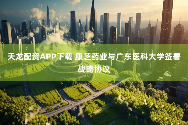 天龙配资APP下载 康芝药业与广东医科大学签署战略协议