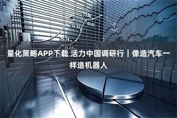 量化策略APP下载 活力中国调研行｜像造汽车一样造机器人