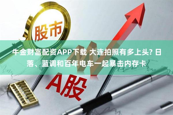 牛金财富配资APP下载 大连拍照有多上头? 日落、蓝调和百年电车一起暴击内存卡